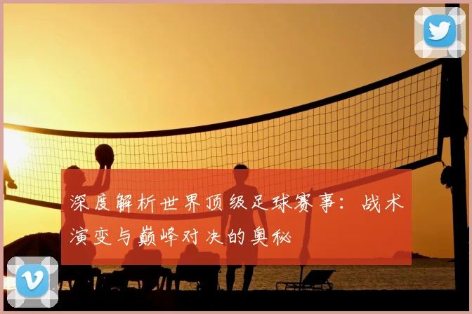 深度解析世界顶级足球赛事:战术演变与巅峰对决的奥秘