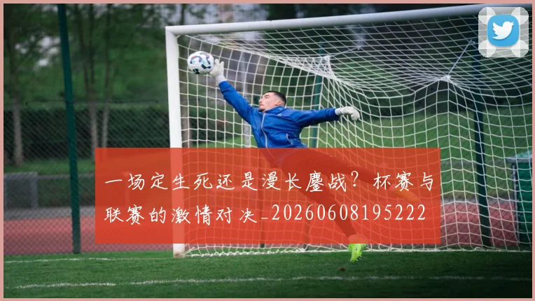 一场定生死还是漫长鏖战?杯赛与联赛的激情对决_20260608195222