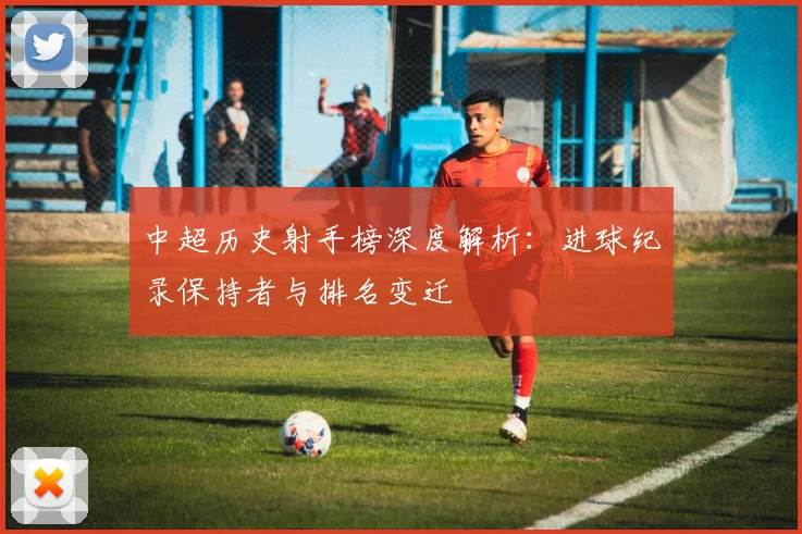中超历史射手榜深度解析:进球纪录保持者与排名变迁