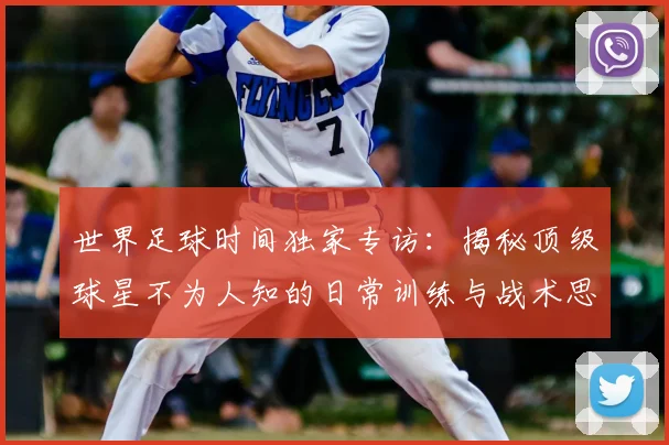 世界足球时间独家专访:揭秘顶级球星不为人知的日常训练与战术思考