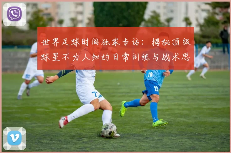 世界足球时间独家专访：揭秘顶级球星不为人知的日常训练与战术思考