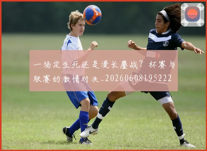 一场定生死还是漫长鏖战?杯赛与联赛的激情对决_20260608195222